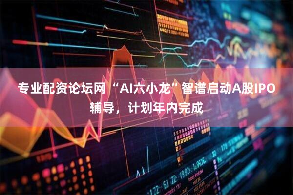 专业配资论坛网 “AI六小龙”智谱启动A股IPO辅导，计划年内完成